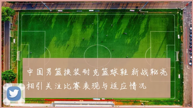 中国男篮换装耐克篮球鞋 新战靴亮相引关注比赛表现与适应情况