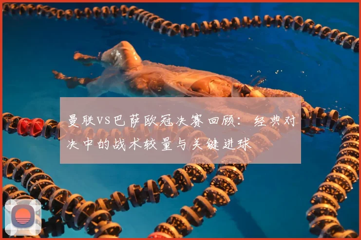 曼联vs巴萨欧冠决赛回顾：经典对决中的战术较量与关键进球