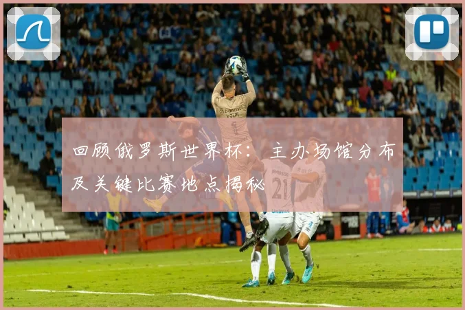 回顾俄罗斯世界杯：主办场馆分布及关键比赛地点揭秘