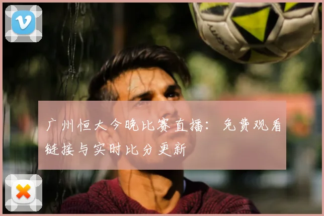 广州恒大今晚比赛直播：免费观看链接与实时比分更新