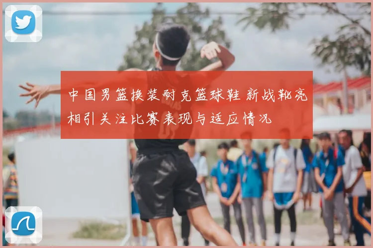 中国男篮换装耐克篮球鞋 新战靴亮相引关注比赛表现与适应情况