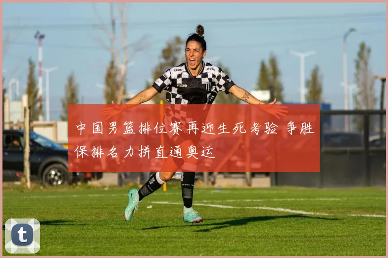 中国男篮排位赛再迎生死考验 争胜保排名力拼直通奥运