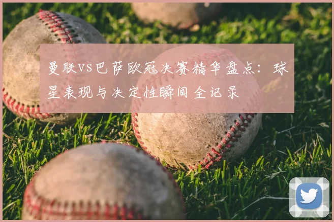 曼联vs巴萨欧冠决赛精华盘点：球星表现与决定性瞬间全记录