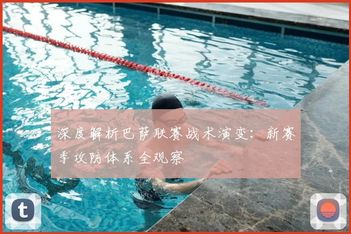 深度解析巴萨联赛战术演变：新赛季攻防体系全观察