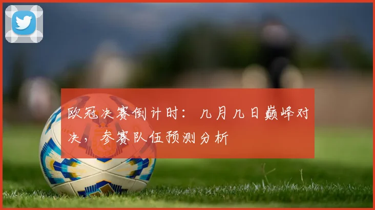 欧冠决赛倒计时：几月几日巅峰对决，参赛队伍预测分析