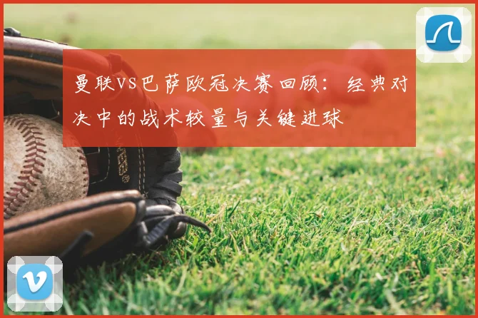 曼联vs巴萨欧冠决赛回顾：经典对决中的战术较量与关键进球