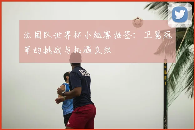法国队世界杯小组赛抽签：卫冕冠军的挑战与机遇交织