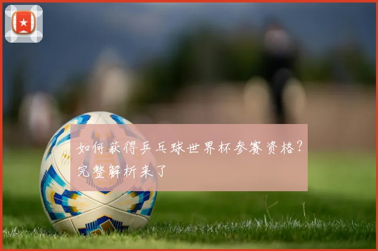 如何获得乒乓球世界杯参赛资格？完整解析来了