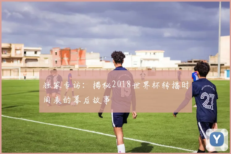 独家专访:揭秘2018世界杯转播时间表的幕后故事