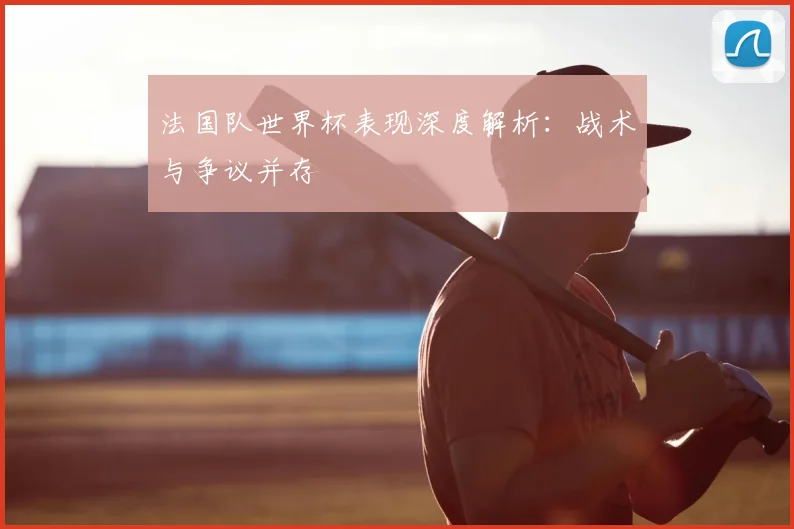 法国队世界杯表现深度解析:战术与争议并存