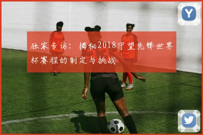 独家专访:揭秘2018守望先锋世界杯赛程的制定与挑战
