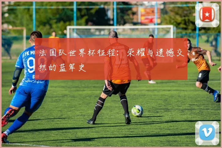 法国队世界杯征程：荣耀与遗憾交织的蓝军史