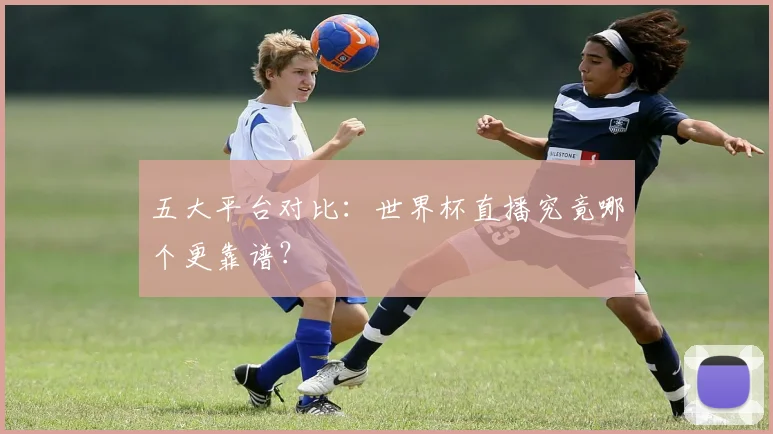 五大平台对比：世界杯直播究竟哪个更靠谱？