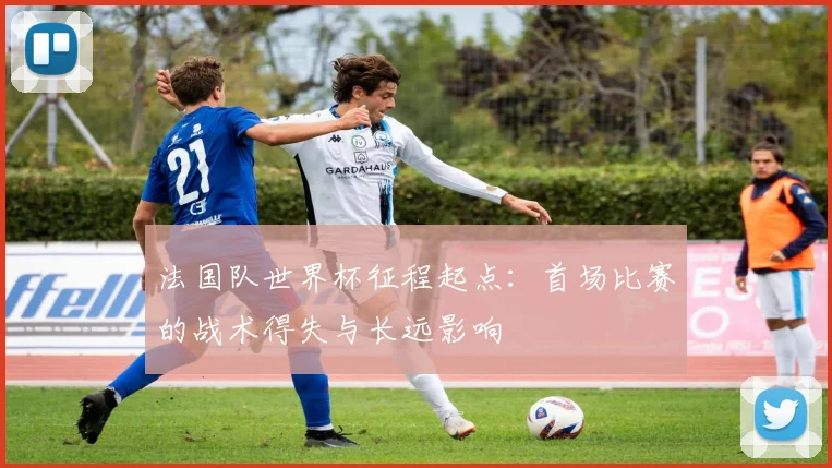 法国队世界杯征程起点：首场比赛的战术得失与长远影响