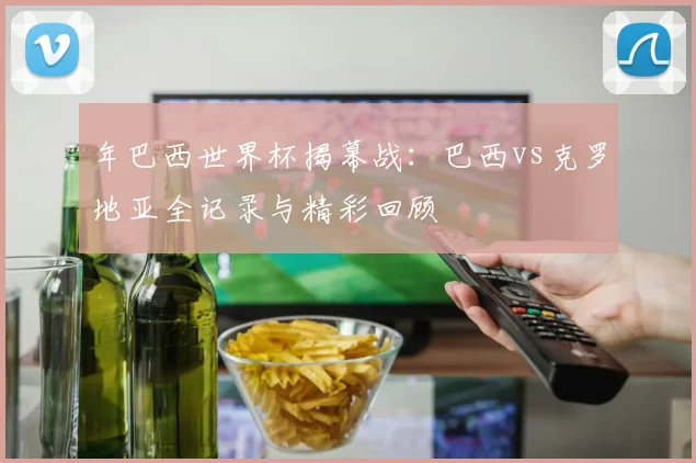 年巴西世界杯揭幕战:巴西vs克罗地亚全记录与精彩回顾