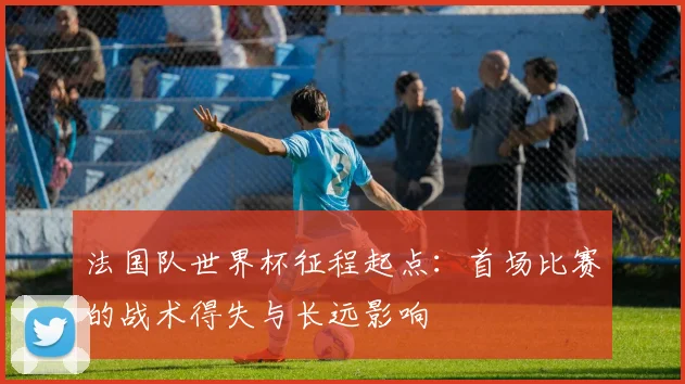 法国队世界杯征程起点：首场比赛的战术得失与长远影响