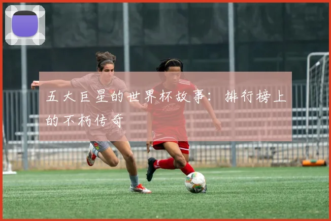 五大巨星的世界杯故事：排行榜上的不朽传奇
