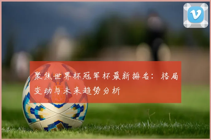 聚焦世界杯冠军杯最新排名:格局变动与未来趋势分析